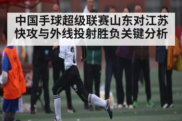 中国手球超级联赛山东对江苏快攻与外线投射胜负关键分析